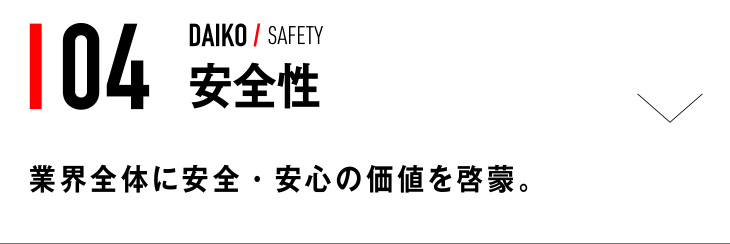 04 DAIKO / SAFETY 安全性 業界全体に安全・安心の価値を啓蒙。