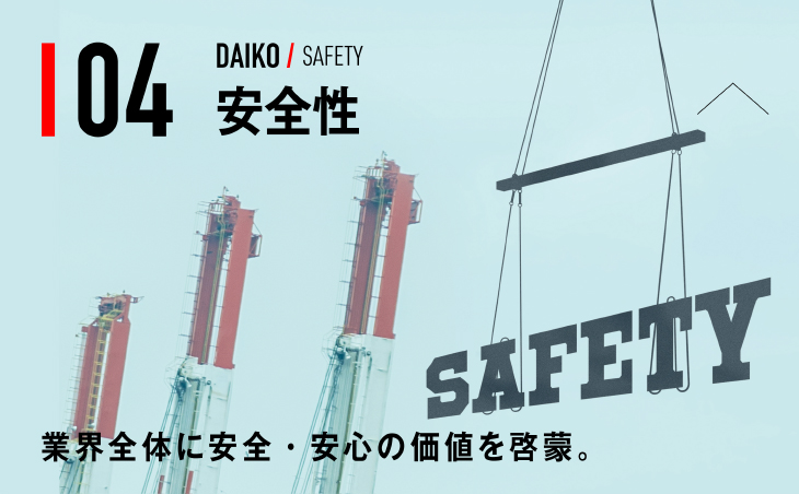 04 DAIKO / SAFETY 安全性 業界全体に安全・安心の価値を啓蒙。