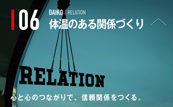 06 DAIKO / RELATION 体温のある関係づくり 心と心のつながりで、信頼関係をつくる。