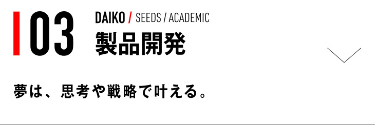 03 DAIKO / SEEDS / ACADEMIC 製品開発 夢は、思考や戦略で叶える。