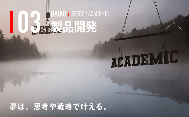 03 DAIKO / SEEDS / ACADEMIC 製品開発 夢は、思考や戦略で叶える。