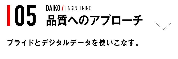 05 DAIKO / ENGINEERING 品質へのアプローチ プライドとデジタルデータを使いこなす。