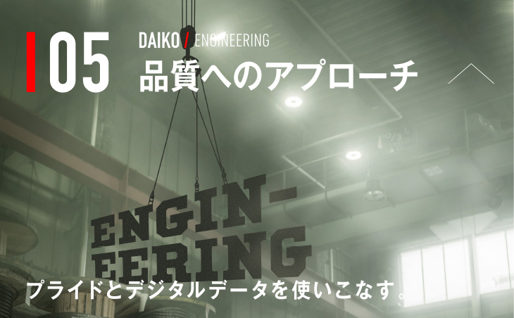 05 DAIKO / ENGINEERING 品質へのアプローチ プライドとデジタルデータを使いこなす。