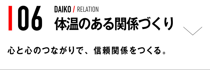 06 DAIKO / RELATION 体温のある関係づくり 心と心のつながりで、信頼関係をつくる。