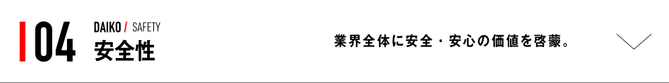 04 DAIKO / SAFETY 安全性 業界全体に安全・安心の価値を啓蒙。