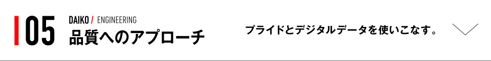 05 DAIKO / ENGINEERING 品質へのアプローチ プライドとデジタルデータを使いこなす。