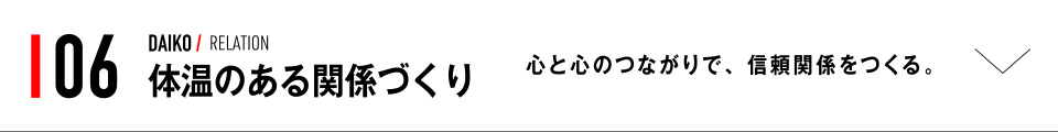 06 DAIKO / RELATION 体温のある関係づくり 心と心のつながりで、信頼関係をつくる。