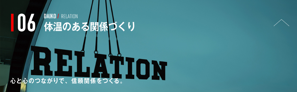 06 DAIKO / RELATION 体温のある関係づくり 心と心のつながりで、信頼関係をつくる。